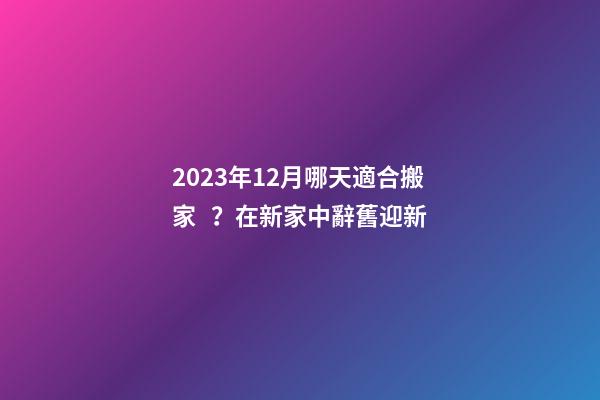 2023年12月哪天適合搬家？在新家中辭舊迎新